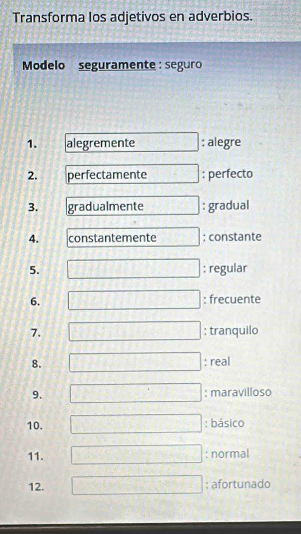 Transforma los adjetivos en adverbios. 
Modelo seguramente : seguro 
1. alegremente frac 55 : alegre 
2. perfectamente FP : perfecto 
3. gradualmente □ : gradual 
4. constantemente : constante 
5. : regular 
6. : frecuente 
7. : tranquilo 
8. : real 
9. : maravilloso 
10. : básico 
□^(□ ) 
11. : normal
-□
12. : afortunado