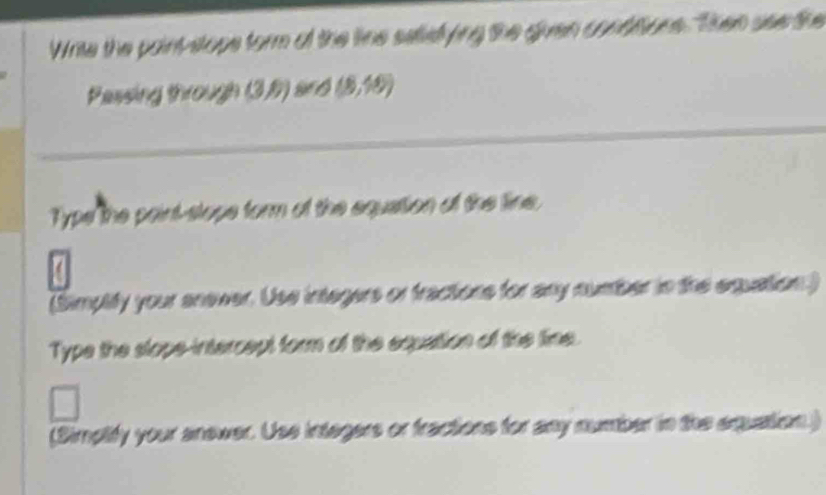 Write the paint stops form of the line salid Se gian sétlére Then see te 
Passing 
Type the paint-slope form of the equation of the line, 
(Simplify your anewer. Use integers or fractions for any number in the equation.) 
Type the slope-intercept form of the equation of the lime. 
(Simplify your anewer. Use intagers or fractions for any number in the equation.)