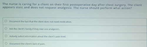 The nurse is caring for a client on their first postoperative day after chest surgery. The client
appears stoic and does not request analgesia. The nurse should perform what action?
Document the fact that the client does not need medication.
Ask the client's family if they ever use analgesics.
Actively solict information about the client's pain level.
Docurent the client's lack of pain.