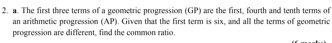 The first three terms of a geometric progression (GP) are the first, fourth and tenth terms of 
an arithmetic progression (AP). Given that the first term is six, and all the terms of geometric 
progression are different, find the common ratio.