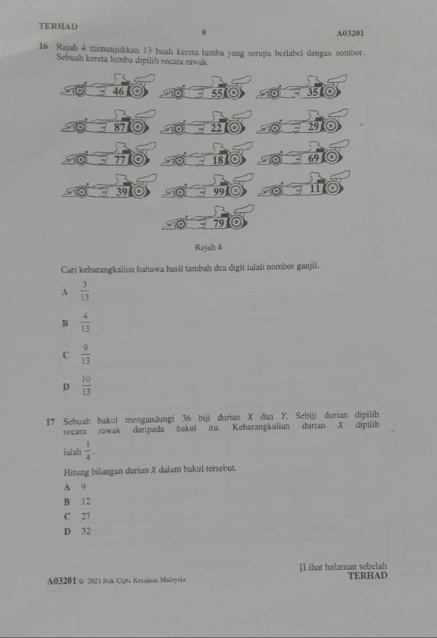 TERHAD A03201
9
16 Rajah 4 menunjukkan 13 buah kereta lumba yang serupa berlabel dengan nombor.
Sebuah kereta lumba dip
Cari kebarangkalian bahawa hasil tambah dua digit ialah nombor ganjil.
A  3/13 
B  4/13 
C  9/13 
D  10/13 
17 Sebuah bakul mengandungi 36 biji durian X dan Y. Sebiji durian dipilih
secara rawak daripada bakul itu. Kebarangkalian durian X dipilih
iulah  1/4 . 
Hitung bilangan durian X dalam bakul tersebut.
A 9
B 12
C 27
D 32
[Lihat halaman sebelah
A03201 ∞ 2021 Hak Cipta Kerajaan Maloysia TERHAD