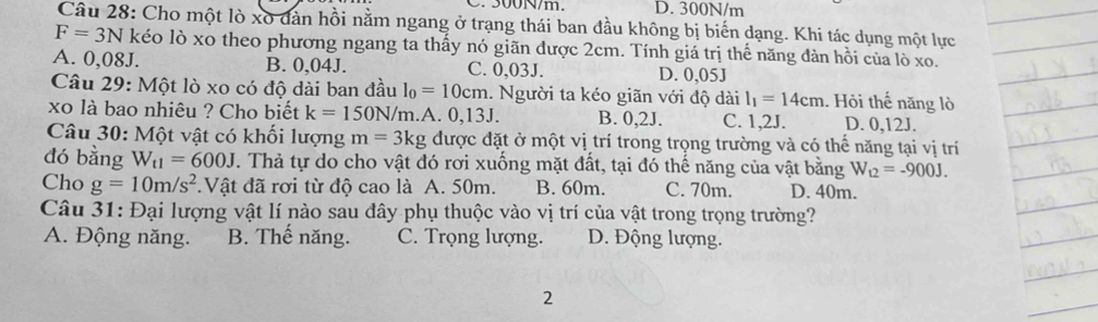 300N/m. D. 300N/m
Câu 28: Cho một lò xo dản hồi nằm ngang ở trạng thái ban đầu không bị biến dạng. Khi tác dụng một lực
F=3N kéo lò xo theo phương ngang ta thấy nó giãn được 2cm. Tính giá trị thể năng đàn hồi của lò xo.
A. 0,08J. B. 0,04J. C. 0,03J. D. 0,05J
Câu 29: Một lò xo có độ dài ban đầu l_0=10cm. Người ta kéo giãn với độ dài l_1=14cm. Hỏi thế năng lò
xo là bao nhiêu ? Cho biết k=150N/m.A. 0,13J. B. 0, 2. C. 1, 2J. D. 0,12J.
Câu 30: Một vật có khối lượng m=3kg được đặt ở một vị trí trong trọng trường và có thể năng tại vị trí
đó bằng W_t1=600J T. Thả tự do cho vật đó rơi xuống mặt đất, tại đó thế năng của vật bằng W_12=-900J. 
Cho g=10m/s^2.Vật đã rơi từ độ cao là A. 50m. B. 60m. C. 70m. D. 40m.
Câu 31: Đại lượng vật lí nào sau đây phụ thuộc vào vị trí của vật trong trọng trường?
A. Động năng. B. Thế năng. C. Trọng lượng. D. Động lượng.
2