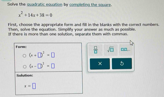 Solve the quadratic equation by completing the square.
x^2+14x+38=0
First, choose the appropriate form and fill in the blanks with the correct numbers.
Then, solve the equation. Simplify your answer as much as possible.
If there is more than one solution, separate them with commas.
□,□,...
 □ /□   sqrt(□ )
×