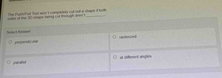 The Push/Pull Tool won't completely cut out a shape if both
sides of the 3D shape being cut through aren' t_
Select Answer
perpendicular rasterized
at different angles
parallel