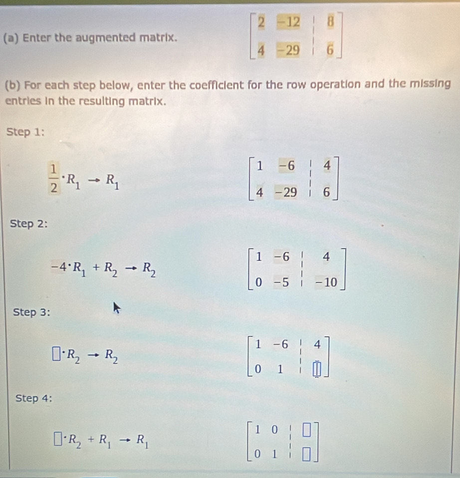 Enter the augmented matrix.
(b) For each step below, enter the coefficient for the row operation and the missing
entries in the resulting matrix.
Step 1:
 1/2 · R_1to R_1
Step 2:
-4· R_1+R_2to R_2
beginbmatrix 1&-6&|&4 0&-5&|&-10endbmatrix
Step 3:
□ · R_2to R_2
beginbmatrix 1&-6&|&4 0&1&|&□ endbmatrix
Step 4:
□ · R_2+R_1to R_1
beginbmatrix 1&0&|&□  0&1&|&□ endbmatrix