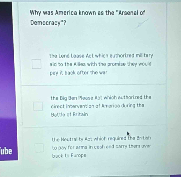 Why was America known as the 'Arsenal of
Democracy"?
the Lend Lease Act which authorized military
aid to the Allies with the promise they would
pay it back after the war
the Big Ben Please Act which authorized the
direct intervention of America during the
Battle of Britain
the Neutrality Act which required the British
ube to pay for arms in cash and carry them over
back to Europe