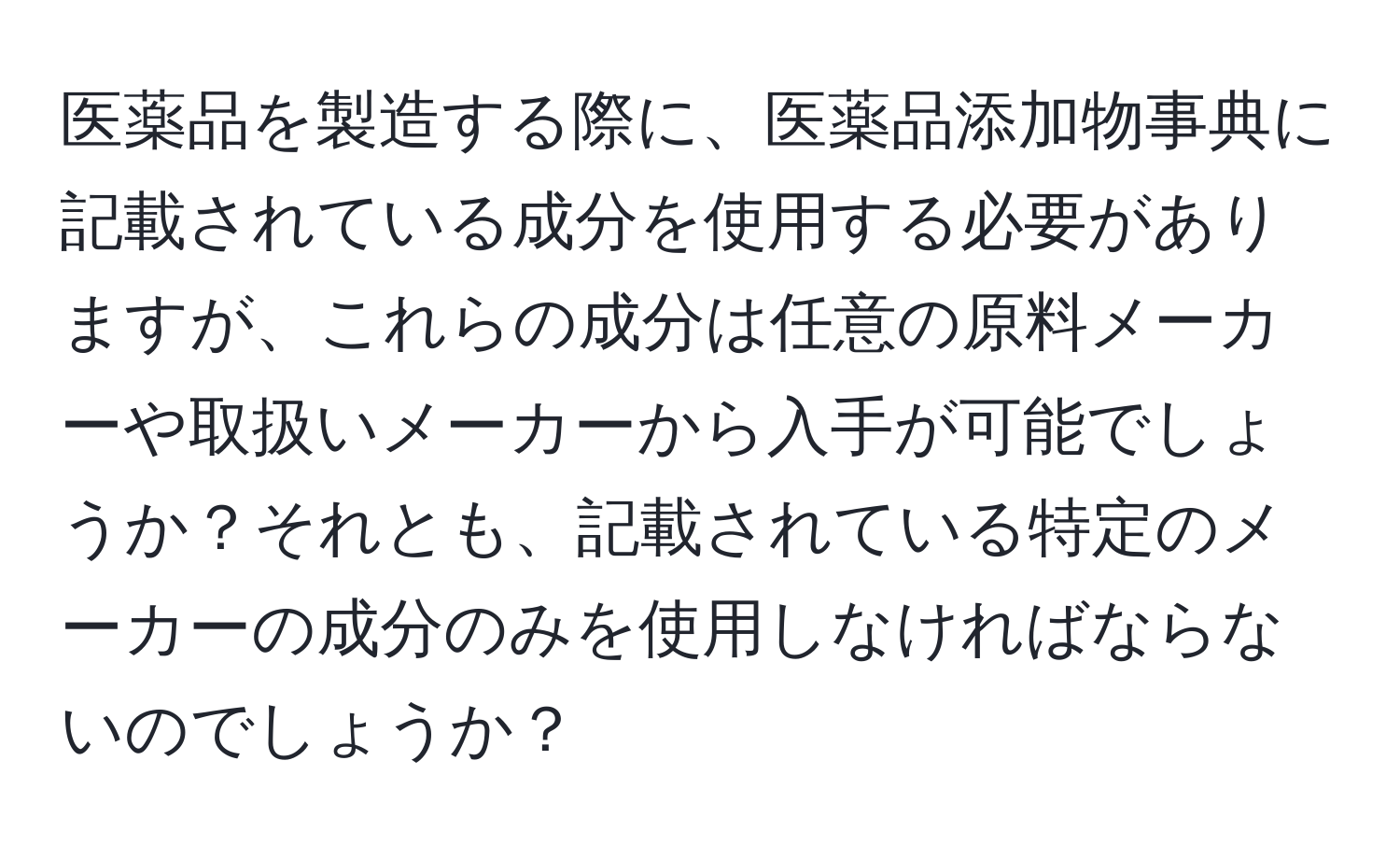 医薬品を製造する際に、医薬品添加物事典に記載されている成分を使用する必要がありますが、これらの成分は任意の原料メーカーや取扱いメーカーから入手が可能でしょうか？それとも、記載されている特定のメーカーの成分のみを使用しなければならないのでしょうか？