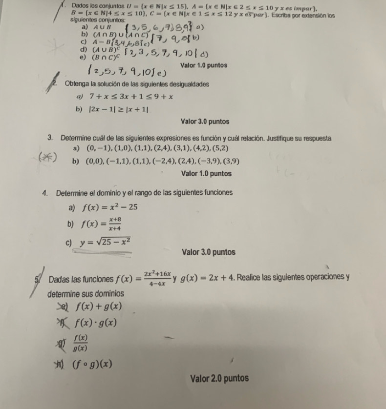 Dados los conjuntos U= x∈ N|x≤ 15 ,A= x∈ N|x∈ 2≤ x≤ 10 y x es impar,
B= x∈ N|4≤ x≤ 10 ,C= x∈ N|x∈ 1≤ x≤ 12 y x es pαr). Escriba por extensión los
siguientes conjuntos:
a) A∪ B
b) (A∩ B)
c) A-B 3
d) (A∪ B)^C
e) (B∩ C)^C
Valor 1.0 puntos
2.  Obtenga la solución de las siguientes desigualdades
a) 7+x≤ 3x+1≤ 9+x
b) |2x-1|≥ |x+1|
Valor 3.0 puntos
3. Determine cuál de las siguientes expresiones es función y cuál relación. Justifique su respuesta
a) (0,-1),(1,0),(1,1),(2,4),(3,1),(4,2),(5,2)
b) (0,0),(-1,1),(1,1),(-2,4),(2,4),(-3,9),(3,9)
Valor 1.0 puntos
4. Determine el dominio y el rango de las siguientes funciones
a) f(x)=x^2-25
b) f(x)= (x+8)/x+4 
c) y=sqrt(25-x^2)
Valor 3.0 puntos
5. Dadas las funciones f(x)= (2x^2+16x)/4-4x  y g(x)=2x+4. Realice las siguientes operaciones y
determine sus dominios
>e), f(x)+g(x)
 f(x)· g(x)
 f(x)/g(x) 
(fcirc g)(x)
Valor 2.0 puntos