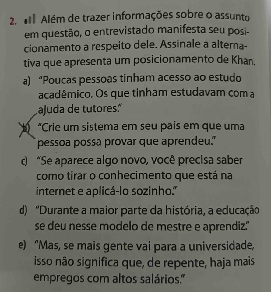 Além de trazer informações sobre o assunto
em questão, o entrevistado manifesta seu posi-
cionamento a respeito dele. Assinale a alterna-
tiva que apresenta um posicionamento de Khan.
a) “Poucas pessoas tinham acesso ao estudo
acadêmico. Os que tinham estudavam com a
ajuda de tutores.”
“Crie um sistema em seu país em que uma
pessoa possa provar que aprendeu.”
c) “Se aparece algo novo, você precisa saber
como tirar o conhecimento que está na
internet e aplicá-lo sozinho."
d) “Durante a maior parte da história, a educação
se deu nesse modelo de mestre e aprendiz.”
e) “Mas, se mais gente vai para a universidade,
isso não significa que, de repente, haja mais
empregos com altos salários."