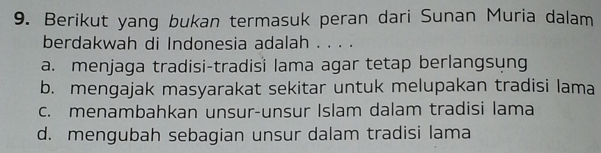 Berikut yang bukan termasuk peran dari Sunan Muria dalam
berdakwah di Indonesia adalah . . . .
a. menjaga tradisi-tradisi lama agar tetap berlangsyng
b. mengajak masyarakat sekitar untuk melupakan tradisi lama
c. menambahkan unsur-unsur Islam dalam tradisi lama
d. mengubah sebagian unsur dalam tradisi lama