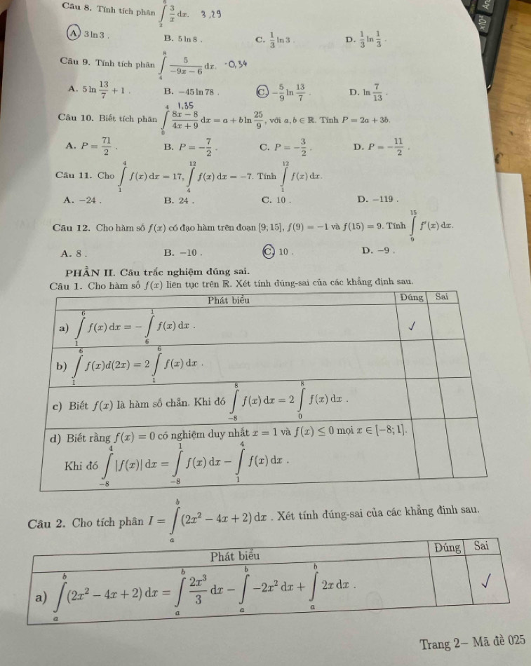 Cầu 8. Tính tích phân ∫d. 3,29
A 3 ln 3 . B. 5 ln 8 . C.  1/3 ln 3 D.  1/3  in  1/3 ·
Câu 9, Tính tích phân ∈tlimits _4^(8frac 5)-9x-6dx.
A. 5 ln  13/7 +1. B. -45 ln 78 . C - 5/9 ln  13/7 . D. ln  7/13 .
4 1.35
Câu 10. Biết tích phân ∈tlimits _0 (8x-8)/4x+9 dx=a+bln  25/9  , với a b∈ R.. Tính P=2a+3b.
A. P= 71/2 . B. P=- 7/2 . C. P=- 3/2 . D. P=- 11/2 .
Câu 11. Cho ∈tlimits _1^(4f(x)dx=17,∈tlimits _4^(12)f(x)dx=-7. Tính ∈tlimits _1^(12)f(x)dx.
A. -24 . B. 24 . C. 10 . D. -119 .
Câu 12. Cho hàm số f(x) có đạo hàm trên đoạn [9;15],f(9)=-1 và f(15)=9. Tính ∈tlimits _9^(15)f'(x)dx.
A. 8 . B. -10 C 10 . D. -9 。
PHẢN II. Câu trắc nghiệm đúng sai.
ln tục trên R. Xét tính đúng-sai của các khẳng định sau.
Câu 2. Cho tích phân I=∈t ^b)(2x^2-4x+2)dx. Xét tính đúng-sai của các khẳng định sau.
Trang 2- Mã đề 025