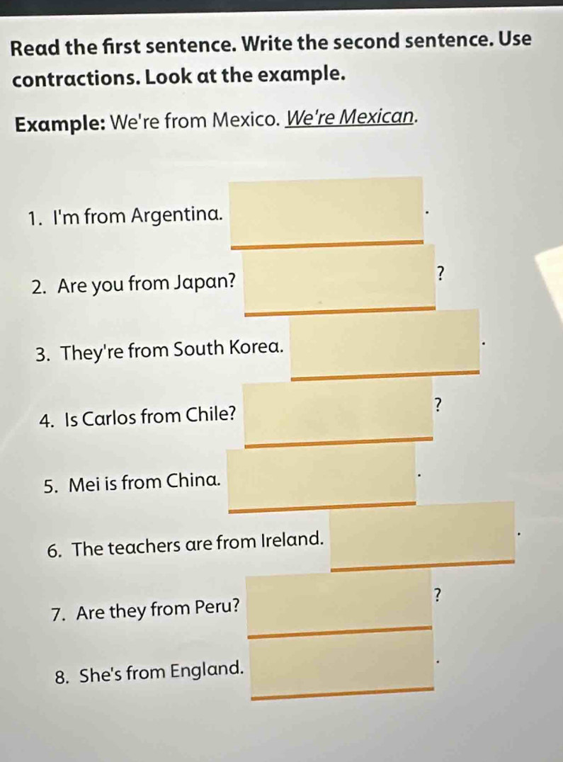 Read the first sentence. Write the second sentence. Use 
contractions. Look at the example. 
Example: We're from Mexico. We're Mexican. 
1. I'm from Argentina. 
2. Are you from Japan? 
? 
3. They're from South Korea. 
4. Is Carlos from Chile? ? 
5. Mei is from China. 
6. The teachers are from Ireland. 
? 
7. Are they from Peru? 
8. She's from England.