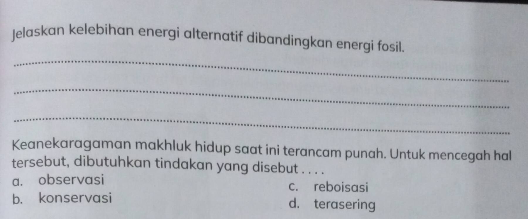 Jelaskan kelebihan energi alternatif dibandingkan energi fosil.
_
_
_
Keanekaragaman makhluk hidup saat ini terancam punah. Untuk mencegah hall
tersebut, dibutuhkan tindakan yang disebut . . . .
a. observasi c. reboisasi
b. konservasi d. terasering