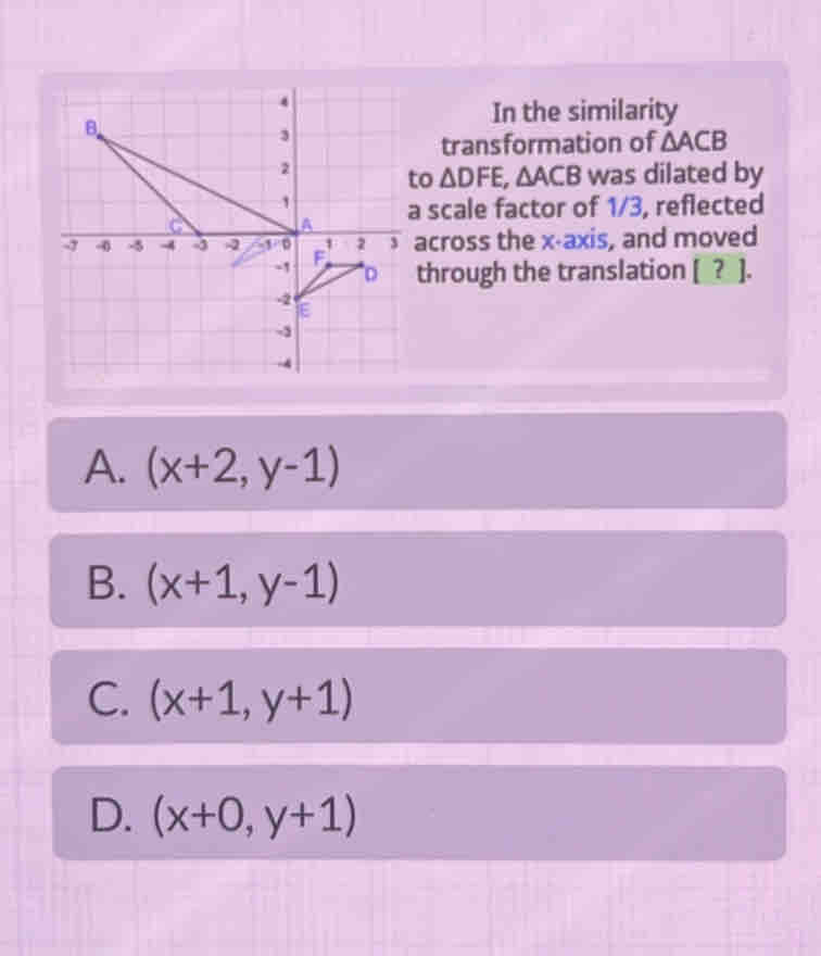 In the similarity
transformation of △ ACB
to △ DFE,△ ACB was dilated by
scale factor of 1/3, reflected
cross the x-axis, and moved
through the translation [ ? ].
A. (x+2,y-1)
B. (x+1,y-1)
C. (x+1,y+1)
D. (x+0,y+1)