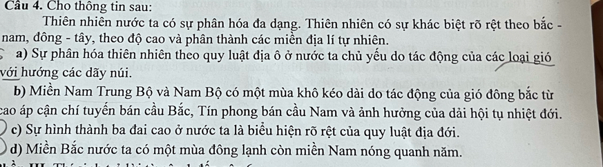 Cho thông tin sau: 
Thiên nhiên nước ta có sự phân hóa đa dạng. Thiên nhiên có sự khác biệt rõ rệt theo bắc - 
nam, đông - tây, theo độ cao và phân thành các miền địa lí tự nhiên. 
a) Sự phân hóa thiên nhiên theo quy luật địa ô ở nước ta chủ yếu do tác động của các loại gió 
với hướng các dãy núi. 
b) Miền Nam Trung Bộ và Nam Bộ có một mùa khô kéo dài do tác động của gió đông bắc từ 
cao áp cận chí tuyến bán cầu Bắc, Tín phong bán cầu Nam và ảnh hưởng của dải hội tụ nhiệt đới. 
c) Sự hình thành ba đai cao ở nước ta là biểu hiện rõ rệt của quy luật địa đới. 
d) Miền Bắc nước ta có một mùa đông lạnh còn miền Nam nóng quanh năm.