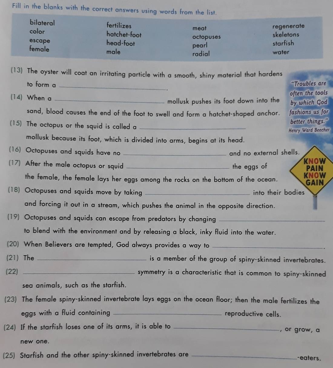 Fill in the blanks with the correct answers using words from the list.
bilateral fertilizes meat
regenerate
color hatchet-foot skeletons
octopuses
escape head-foot starfish
pearl
female male
radial water
(13) The oyster will coat an irritating particle with a smooth, shiny material that hardens
to form a _“Troubles are
(14) When a _often the tools
mollusk pushes its foot down into the by which God
sand, blood causes the end of the foot to swell and form a hatchet-shaped anchor. fashions us for
better things.”
(15) The octopus or the squid is called a_
Henry Ward Beecher
mollusk because its foot, which is divided into arms, begins at its head.
(16) Octopuses and squids have no _and no external 
(17) After the male octopus or squid_
the eggs of
the female, the female lays her eggs among the rocks on the bottom of the ocean. 
(18) Octopuses and squids move by taking _into their
and forcing it out in a stream, which pushes the animal in the opposite direction.
(19) Octopuses and squids can escape from predators by changing_
to blend with the environment and by releasing a black, inky fluid into the water.
(20) When Believers are tempted, God always provides a way to_
.
(21) The _is a member of the group of spiny-skinned invertebrates.
(22) _symmetry is a characteristic that is common to spiny-skinned
sea animals, such as the starfish.
(23) The female spiny-skinned invertebrate lays eggs on the ocean floor; then the male fertilizes the
eggs with a fluid containing _reproductive cells.
(24) If the starfish loses one of its arms, it is able to _, or grow, a
new one.
(25) Starfish and the other spiny-skinned invertebrates are _-eaters.