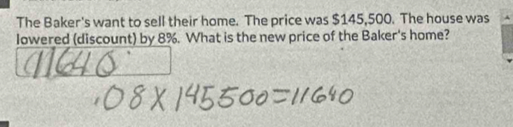 The Baker's want to sell their home. The price was $145,500. The house was 
Iowered (discount) by 8%. What is the new price of the Baker's home?