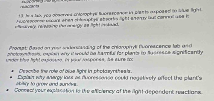 supporting the light t 
reactants 
19. In a lab, you observed chlorophyll fluorescence in plants exposed to blue light. 
Fluorescence occurs when chlorophyll absorbs light energy but cannot use it 
effectively, releasing the energy as light instead. 
Prompt: Based on your understanding of the chlorophyll fluorescence lab and 
photosynthesis, explain why it would be harmful for plants to fluoresce significantly 
under blue light exposure. In your response, be sure to: 
Describe the role of blue light in photosynthesis. 
Explain why energy loss as fluorescence could negatively affect the plant's 
ability to grow and survive. 
Connect your explanation to the efficiency of the light-dependent reactions.