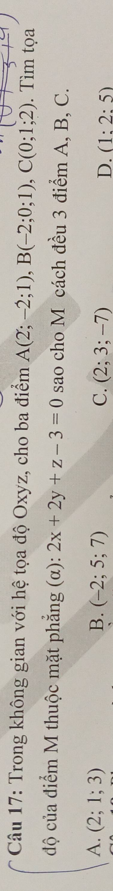 Trong không gian với hệ tọa độ Oxyz, cho ba điểm A(2;-2;1), B(-2;0;1), C(0;1;2). Tìm tọa
độ của điểm M thuộc mặt phẳng (α): 2x+2y+z-3=0 sao cho M cách đều 3 điểm A, B, C.
A. (2;1;3) B. (-2;5;7) C. (2;3;-7) D. (1:2:5)