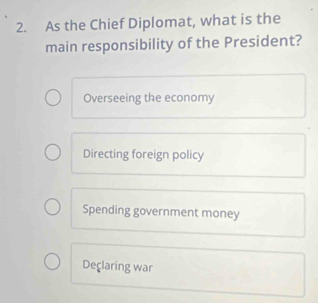 As the Chief Diplomat, what is the
main responsibility of the President?
Overseeing the economy
Directing foreign policy
Spending government money
Declaring war