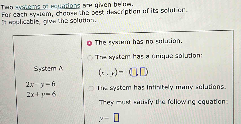 Two systems of equations are given below. 
For each system, choose the best description of its solution. 
If applicable, give the solution. 
The system has no solution. 
The system has a unique solution: 
System A
(x,y)=(□ ,□ )
2x-y=6
The system has infinitely many solutions.
2x+y=6
They must satisfy the following equation:
y=□