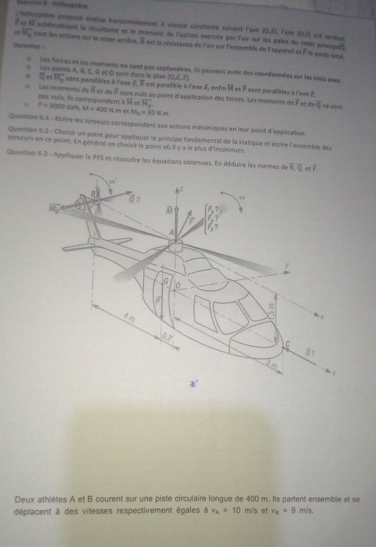 vercice 6 - Hélicoptère
; hélicoptère proposé évolue horizontalement à vitesse constante suivant l'axe (0,overline x) , ï'axe (0,j) est vertical.
For overline M schématisent la résultante et le moment de l'action exercée par l'air sur les pales du rotor principain
e overline M_0 sont les actions sur le rotor arrière, À est la résistance de l'air sur l'ensemble de l'appareil et
Données :
overline P le poids total
Les forces et les moments ne sont pas coplanaires, ils peuvent avoir des coordonnées sur les trois axes
Les points A, B, C, G et O sont dans le plan (0,overline x,overline z). sont parallèles à l'axe Z
overline Q et overline M_0 sont parallèles à l'axe 7, À est parallèle à l'axe 2, enfin vector M toverline P
Les moments d overline R et de overline P sont nuls au point d'application des forces. Les moments de overline F et de overline Q ne sont
pas nuls, iis correspondent overline M et overline M_0
P=3000daN,M=400N. m et M_Q=30Nm
Question 6.1 - Ecrire les torseurs correspondant aux actions mécaniques en leur point d'application.
Question 6.2 - Choisir un point pour appliquer le principe fondamental de la statique et écrire l'ensemble des
torseurs en ce point. En général on choisit le point où il y a le plus d'inconnues.
Question 6.3 - Appliquer le PFS et résoudre les équations obtenues. En d
Deux athlètes A et B courent sur une piste circulaire longue de 400 m. Ils partent ensemble et se
déplacent à des vitesses respectivement égales à v_A=10m/s et v_B=9m/s.