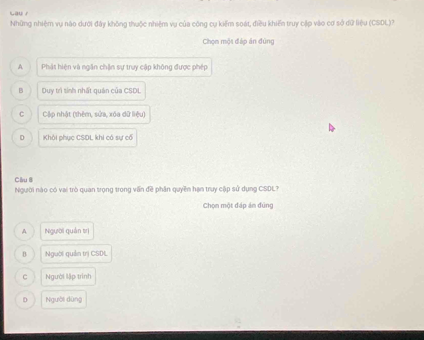 Cau /
Những nhiệm vụ nào dưới đây không thuộc nhiệm vụ của công cụ kiểm soát, điều khiến truy cập vào cơ sở dữ liệu (CSDL)?
Chọn một đáp án đủng
A Phảt hiện và ngăn chặn sự truy cập không được phép
B Duy trì tính nhất quản của CSDL
C Cập nhật (thêm, sửa, xóa dữ liệu)
D Khôi phục CSDL khi có sự cố
Câu 8
Người nào có vai trò quan trọng trong vấn đề phân quyền hạn truy cập sử dụng CSDL?
Chọn một đáp án đúng
A Người quản trị
B Người quản trị CSDL
C Người lập trình
D Người dùng