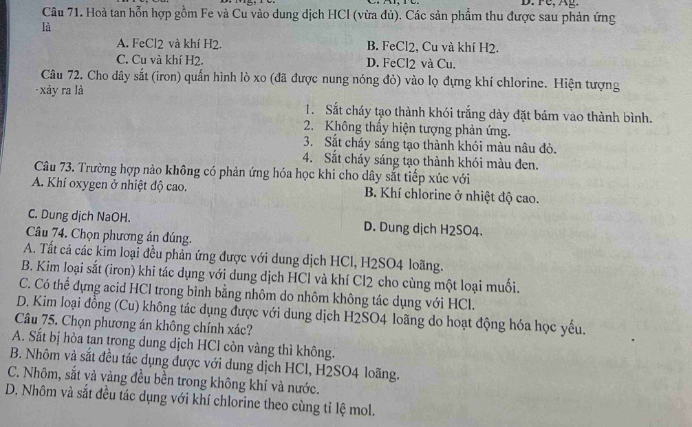 D. Fe, Ag.
Câu 71. Hoà tan hỗn hợp gồm Fe và Cu vào dung dịch HCl (vừa đủ). Các sản phầm thu được sau phản ứng
là
A. FeCl2 và khí H2. B. FeCl2, Cu và khí H2.
C. Cu và khí H2. D. FeCl2 và Cu.
Câu 72. Cho dây sắt (iron) quấn hình lò xo (đã được nung nóng đỏ) vào lọ đựng khí chlorine. Hiện tượng
xảy ra là
1. Sắt cháy tạo thành khói trắng dày đặt bám vào thành bình.
2. Không thấy hiện tượng phản ứng.
3. Sắt cháy sáng tạo thành khói màu nâu đỏ.
4. Sắt cháy sáng tạo thành khói màu đen.
Câu 73. Trường hợp nào không có phản ứng hóa học khi cho dây sắt tiếp xúc với
A. Khí oxygen ở nhiệt độ cao. B. Khí chlorine ở nhiệt độ cao.
C. Dung dịch NaOH. D. Dung dịch H2SO4.
Câu 74. Chọn phương án đúng.
A. Tất cả các kim loại đều phản ứng được với dung dịch HCl, H2SO4 loãng.
B. Kim loại sắt (iron) khi tác dụng với dung dịch HCl và khí Cl2 cho cùng một loại muối.
C. Có thể đựng acid HCl trong bình bằng nhôm do nhôm không tác dụng với HCl.
D. Kim loại đồng (Cu) không tác dụng được với dung dịch H2SO4 loãng do hoạt động hóa học yếu.
Câu 75. Chọn phương án không chính xác?
A. Sắt bị hòa tan trong dung dịch HCl còn vàng thì không.
B. Nhôm và sắt đều tác dụng được với dung dịch HCl, H2SO4 loãng.
C. Nhôm, sắt và vàng đều bền trong không khí và nước.
D. Nhôm và sắt đều tác dụng với khí chlorine theo cùng tỉ lệ mol.