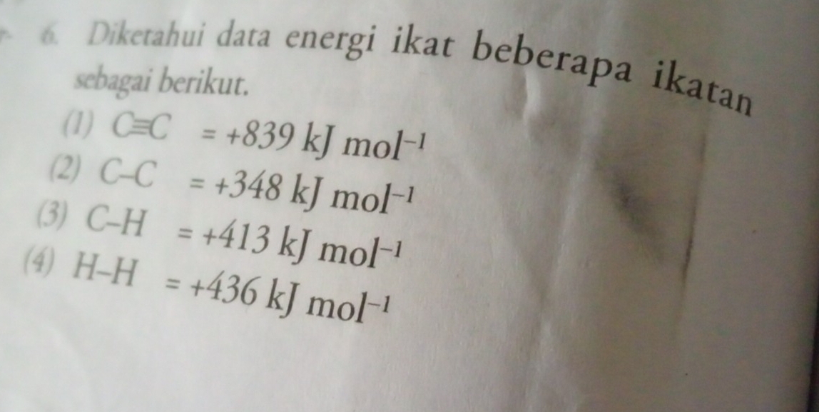 Diketahui data energi ikat beberapa ikatan 
sebagai berikut. 
(1) Cequiv C=+839kJmol^(-1)
(2) C-C=+348kJmol^(-1)
(3) C-H=+413kJmol^(-1)
(4)
H-H=+436kJmol^(-1)