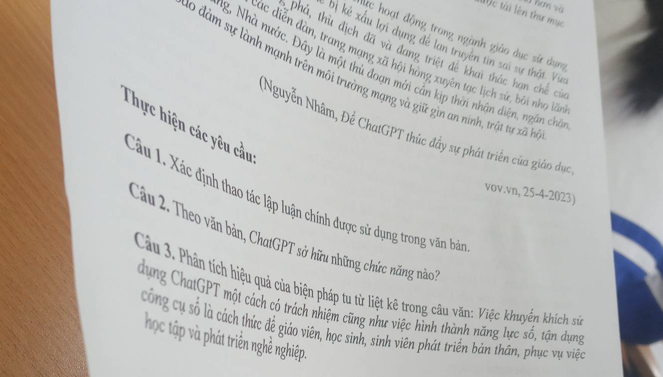 l0 hơn và 
Mộc tài lên thư mục 
lực hoạt động trong ngành giáo dục sử dụng 
Đị kẻ xấu lợi dụng để lan truyền tin sai sự thật Vự 
Phá, thù địch đã và đang triệt để khai thác hạn chế cí 
đác diễn đàn, trang mạng xã hội hòng xuyên tạc lịch sử, bối nhọ lấ 
g, Nhà nước. Đây là một thủ đoạn mới cần kịp thời nhận diện, ngăn chế 
0 đảm sự lành mạnh trên môi trường mạng và giữ gìn an ninh, trật tự xã h 
Thực hiện các yêu cầu 
(Nguyễn Nhâm, Để ChatGPT thúc đầy sự phát triển của giáo dục 
vov.vn, 25-4-2023) 
Câu 1. Xác định thao tác lập luận chính được sử dụng trong văn bản 
Câu 2. Theo văn bản, ChatGPT sở hữu những chức năng nào 
Cầu 3. Phân tích hiệu quả của biện pháp tu từ liệt kê trong câu văn: Việc khuyến khích sử 
dung ChatGPT một cách có trách nhiệm cũng như việc hình thành năng lực số, tận dụng 
công cụ số là cách thức để giáo viên, học sinh, sinh viên phát triển bản thân, phục vụ việc 
học tập và phát triển nghề nghiệp.