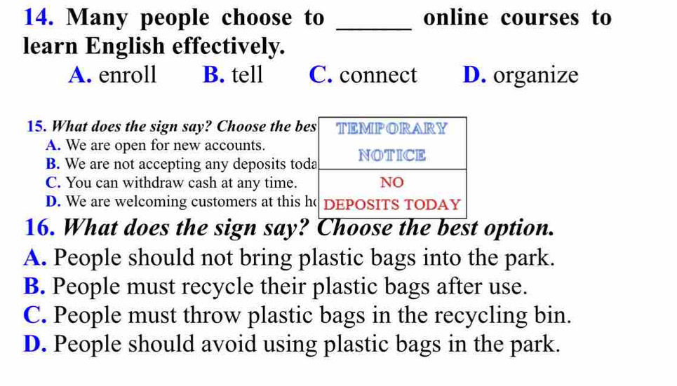 Many people choose to _online courses to
learn English effectively.
A. enroll B. tell C. connect D. organize
15. What does the sign say? Choose the b
A. We are open for new accounts.
B. We are not accepting any deposits to
C. You can withdraw cash at any time.
D. We are welcoming customers at this 
16. What does the sign say? Choose the best option.
A. People should not bring plastic bags into the park.
B. People must recycle their plastic bags after use.
C. People must throw plastic bags in the recycling bin.
D. People should avoid using plastic bags in the park.