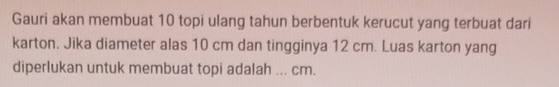 Gauri akan membuat 10 topi ulang tahun berbentuk kerucut yang terbuat dari 
karton. Jika diameter alas 10 cm dan tingginya 12 cm. Luas karton yang 
diperlukan untuk membuat topi adalah ... cm.