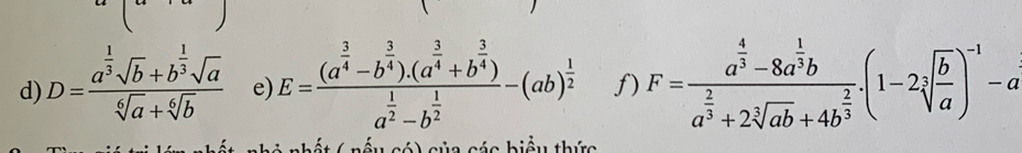 D=frac a^(frac 1)3sqrt(b)+b^(frac 1)3sqrt(a)sqrt[6](a)+sqrt[6](b) e) E=frac (a^(frac 3)4-b^(frac 3)4).(a^(frac 3)4+b^(frac 3)4)a^(frac 1)2-b^(frac 1)2-(ab)^ 1/2  f) F=frac a^(frac 4)3-8a^(frac 1)3ba^(frac 2)3+2sqrt[3](ab)+4b^(frac 2)3.(1-2sqrt[3](frac b)a)^-1-a
c á nhất ( nấu có) của các biểu thức