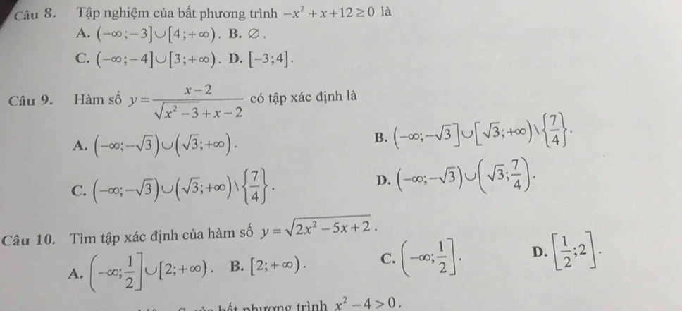 Tập nghiệm của bất phương trình -x^2+x+12≥ 0 là
A. (-∈fty ;-3]∪ [4;+∈fty ). B. ∅.
C. (-∈fty ;-4]∪ [3;+∈fty ). D. [-3;4]. 
Câu 9. Hàm số y= (x-2)/sqrt(x^2-3)+x-2  có tập xác định là
A. (-∈fty ;-sqrt(3))∪ (sqrt(3);+∈fty ).
B. (-∈fty ;-sqrt(3)]∪ [sqrt(3);+∈fty )∪   7/4 .
C. (-∈fty ;-sqrt(3))∪ (sqrt(3);+∈fty )∪   7/4 .
D. (-∈fty ;-sqrt(3))∪ (sqrt(3); 7/4 ). 
Câu 10. Tìm tập xác định của hàm số y=sqrt(2x^2-5x+2).
A. (-∈fty ; 1/2 ]∪ [2;+∈fty ). B. [2;+∈fty ). C. (-∈fty ; 1/2 ]. D. [ 1/2 ;2]. 
t nhượng trình x^2-4>0.