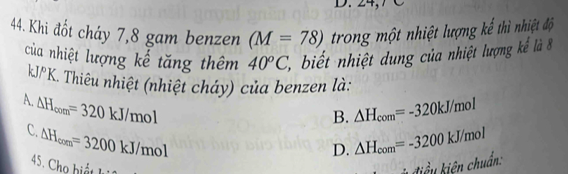 Khi đốt cháy 7, 8 gam benzen (M=78) trong một nhiệt lượng kế thì nhiệt độ
của nhiệt lượng kế tăng thêm 40°C, 2 , biết nhiệt dung của nhiệt lượng kếể là 8
kJ/PK. Thiêu nhiệt (nhiệt cháy) của benzen là:
A. △ H_com=320kJ/mol
B. △ H_com=-320kJ/mol
C. △ H_com=3200kJ/mol
D. △ H_com=-3200kJ/mol
45. Cho hiất điểu kiên chuẩn: