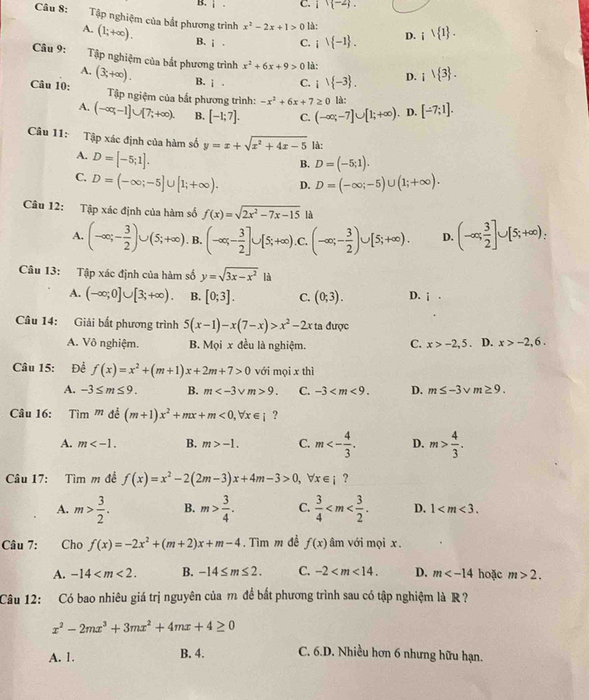 B. i. C. i(-2).
Câu 8: Tập nghiệm của bắt phương trình x^2-2x+1>0 là:
A. (1;+∈fty ). B. i.
C. i -1 . D. i 1 .
Câu 9: Tập nghiệm của bất phương trình x^2+6x+9>0 là: D. i 3 .
A. (3;+∈fty ). B. i.
C. i) -3 .
Câu 10:  Tập ngiệm của bắt phương trình: -x^2+6x+7≥ 0 là:
A. (-∈fty ,-1]∪ [7;+∈fty ). B. [-1;7]. C. (-∈fty ;-7]∪ [1;+∈fty ). D. [-7;1].
Câu 11: Tập xác định của hàm số y=x+sqrt(x^2+4x-5) là:
A. D=[-5;1].
B. D=(-5;1).
C. D=(-∈fty ;-5]∪ [1;+∈fty ). D=(-∈fty ;-5)∪ (1;+∈fty ).
D.
Câu 12: Tập xác định của hàm số f(x)=sqrt(2x^2-7x-15) là
A. (-∈fty ;- 3/2 )∪ (5;+∈fty ). B. (-∈fty ;- 3/2 ]∪ [5;+∈fty ).C.(-∈fty ;- 3/2 )∪ [5;+∈fty ). D. (-∈fty ; 3/2 ]∪ [5;+∈fty ):
Câu 13: Tập xác định của hàm số y=sqrt(3x-x^2) là
A. (-∈fty ;0]∪ [3;+∈fty ). B. [0;3]. C. (0;3). D. i·
Câu 14: Giải bất phương trình 5(x-1)-x(7-x)>x^2-2x ta được
A. Vô nghiệm. B. Mọi x đều là nghiệm. C. x>-2,5. D. x>-2,6.
Câu 15: Đề f(x)=x^2+(m+1)x+2m+7>0 với mọi x thì
A. -3≤ m≤ 9. B. m 9. C. -3 D. m≤ -3 m≥ 9.
Câu 16: Tìm m để (m+1)x^2+mx+m<0,forall x∈ i ?
A. m B. m>-1. C. m<- 4/3 . D. m> 4/3 .
Câu 17: Tìm m đề f(x)=x^2-2(2m-3)x+4m-3>0,forall x∈ i ?
A. m> 3/2 . B. m> 3/4 . C.  3/4  D. 1
Câu 7: Cho f(x)=-2x^2+(m+2)x+m-4. Tìm m đề f(x) âm với mọi x.
A. -14 B. -14≤ m≤ 2. C. -2 D. m hoặc m>2.
Câu 12: Có bao nhiêu giá trị nguyên của m để bắt phương trình sau có tập nghiệm là R ?
x^2-2mx^3+3mx^2+4mx+4≥ 0
A. 1. B. 4. C. 6.D. Nhiều hơn 6 nhưng hữu hạn.