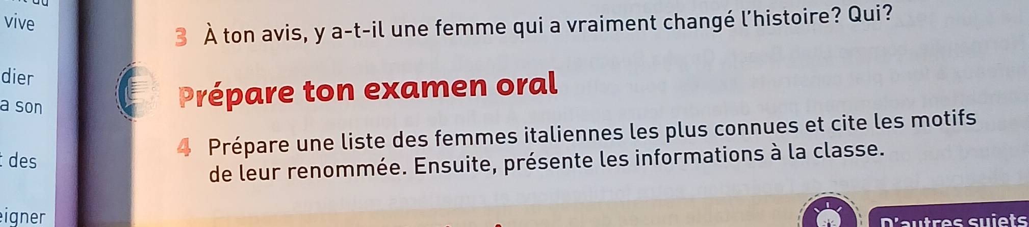 vive 
3 À ton avis, y a-t-il une femme qui a vraiment changé l'histoire? Qui? 
dier 
a son 
Prépare ton examen oral 
Prépare une liste des femmes italiennes les plus connues et cite les motifs 
des 
de leur renommée. Ensuite, présente les informations à la classe. 
eigner 
D'autres suiets