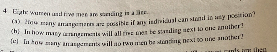 Eight women and five men are standing in a line. 
(a) How many arrangements are possible if any individual can stand in any position? 
(b) In how many arrangements will all five men be standing next to one another? 
(c) In how many arrangements will no two men be standing next to one another? 
a cards are then