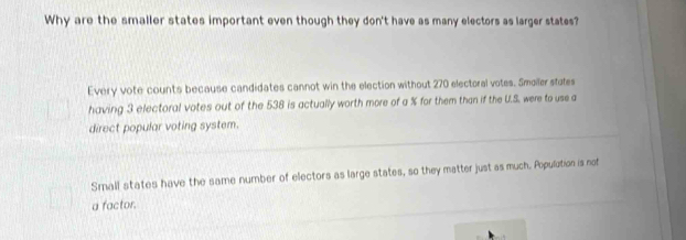 Why are the smaller states important even though they don't have as many electors as larger states?
Every vote counts because candidates cannot win the election without 270 electoral votes. Smoller stales
having 3 electoral votes out of the 538 is actually worth more of a % for them than if the U.S. were to use a
direct popular voting system.
Small states have the same number of electors as large states, so they matter just as much. Populution is not
a factor.