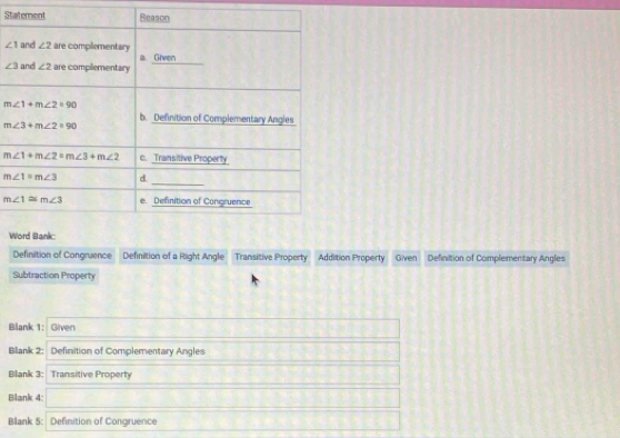 St
∠ 1
∠ 3
W
Definition of Congruence Definition of a Right Angle Transitive Property  Addition Property Given Definition of Complementary Angles
Subtraction Property
Blank 1: Given
Bilank 2: Definition of Complementary Angles
Blank 3: Transitive Property
Blank 4:
Blank 5: Definition of Congruence