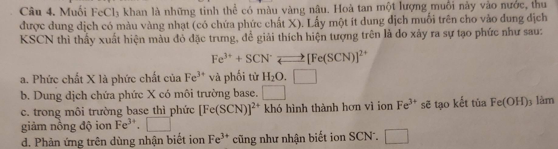 Muối FeCl₃ khan là những tinh thể có màu vàng nậu. Hoà tan một lượng muối này vào nước, thu
được dung dịch có màu vàng nhạt (có chứa phức chất X). Lấy một ít dung dịch muối trên cho vào dung dịch
KSCN thì thấy xuất hiện màu đỏ đặc trưng, để giải thích hiện tượng trên là do xảy ra sự tạo phức như sau:
Fe^(3+)+SCN^-leftharpoons [Fe(SCN)]^2+
a. Phức chất X là phức chất của Fe^(3+) và phối tử H_2O.□
b. Dung dịch chứa phức X có môi trường base. □
c. trong môi trường base thì phức [Fe(SCN)]^2+ khó hình thành hơn vì ion Fe^(3+) sẽ tạo kết tủa Fe(OH) 3 làm
giảm nồng độ ion Fe^(3+).□
d. Phản ứng trên dùng nhận biết ion Fe^(3+) cũng như nhận biết ion SCN . □