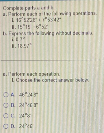 Complete parts a and b.
a. Perform each of the following operations.
i. 16°52'26''+7°53'42''
ⅱ. 15°19'-6°52'
b. Express the following without decimals.
i. 0.7°
ⅱ. 18.97°
a. Perform each operation.
i. Choose the correct answer below.
A. 46°24'8''
B. 24°46'8''
C. 24°8'
D. 24°46'