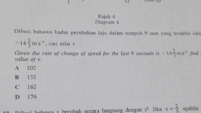 Rajah 4
Diagram 4
Diberi bahawa kađar perubahan laju đalam tempoh 9 saat yang terakhir iala
-14 2/3 ms^(-2) , cari nilai v
Given the rate of change of speed for the last 9 seconds is -14 2/3 ms^(-2) , find
value of v
A 102
B 132
C 162
D 176
r berühah señara langsung dengan y^2 Jika x= 2/5  apabila