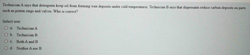 Technician A says that detergents keep oil from forming wax deposits under cold temperatures. Technician B says that dispersants reduce carbon deposits on parts
such as piston rings and valves. Who is correct?
Select one:
a. Technician A
b. Technician B
c. Both A and B
d. Neither A nor B