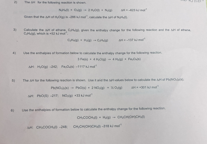 The △ H for the following reaction is shown.
N_2H_4(l)+O_2(g)to 2H_2O(l)+N_2(g) △ H=-623kJmol^(-1)
Given that the △ H of H_2O(g) is -286kJmol^(-1) , calculate the △ _fH of N_2H_4(l).
3) Calculate the ΔH of ethane. C_2H_6(g) , given the enthalpy change for the following reaction and the △ _fH of ethene
C_2H_4(g) , which is+52kJmol^(-1).
C_2H_4(g)+H_2(g)to C_2H_6(g) △ H=-137kJmol^(-1)
4) Use the enthalpies of formation below to calculate the enthalpy change for the following reaction.
3Fe(s)+4H_2O(g)to 4H_2(g)+Fe_3O_4(s)
ΔrH: H_2O(g)-242;Fe_3O_4(s)-1117kJmol^(-1)
5) The △ H for the following reaction is shown. Use it and the ΔH values below to calculate the △ H of Pb(NO_3)_2(s).
Pb(NO_3)_2(s)to PbO(s)+2NO_2(g)+1/2O_2(g) △ H=+301kJmol^(-1)
△ _fH:PbO(S)-217;NO_2(g)+33kJmol^(-1)
6) Use the enthalpies of formation below to calculate the enthalpy change for the following reaction.
CH_3COCH_3(l)+H_2(g)to CH_2CH(OH)CH_3(l)
ΔH: CH_3COCH_3(l)-248;CH_2CH(OH)CH_3(l)-318kJmol^(-1)