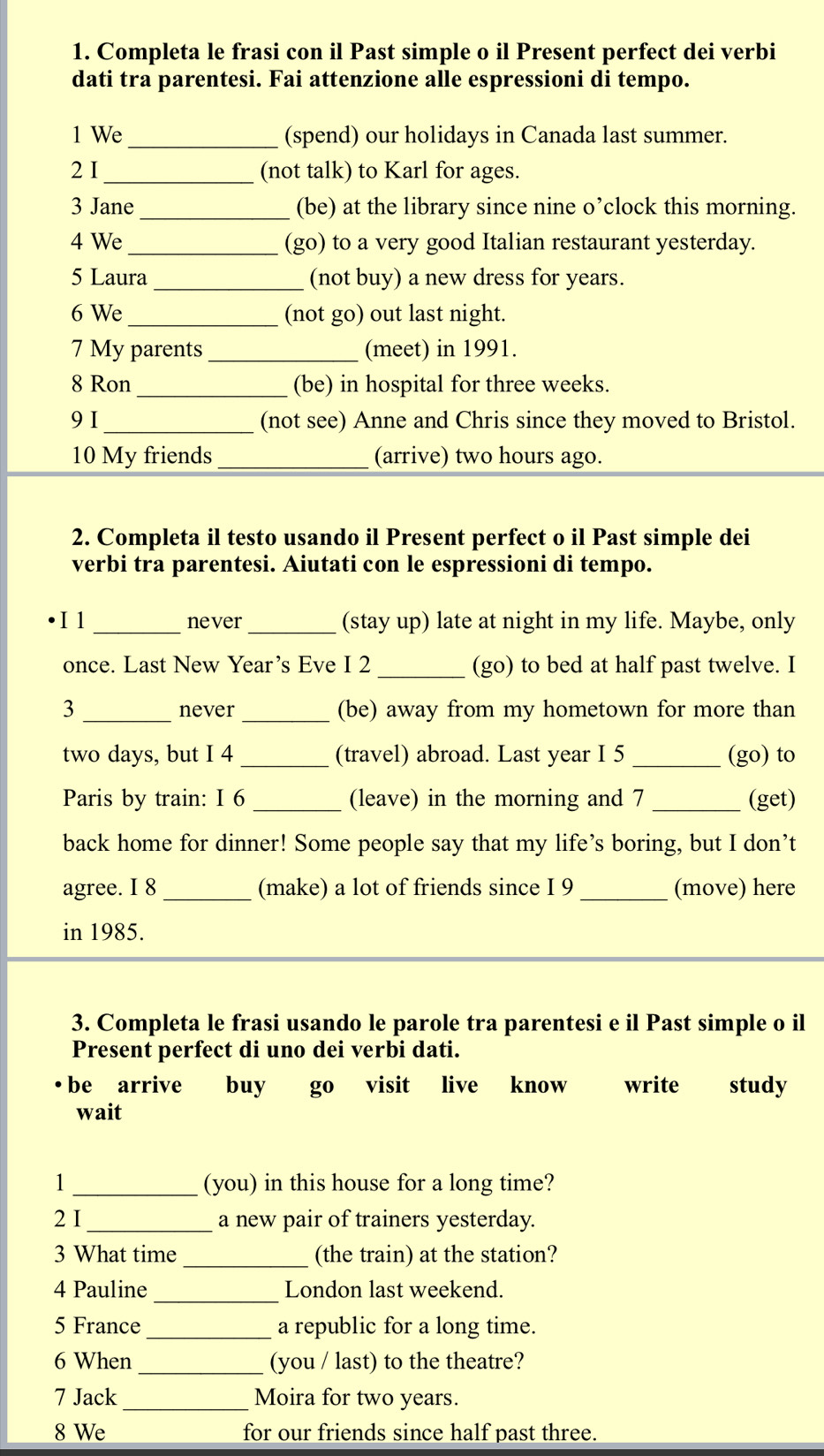 Completa le frasi con il Past simple o il Present perfect dei verbi 
dati tra parentesi. Fai attenzione alle espressioni di tempo. 
1 We_ (spend) our holidays in Canada last summer. 
2 I_ (not talk) to Karl for ages. 
3 Jane _(be) at the library since nine o’clock this morning. 
_ 
4 We (go) to a very good Italian restaurant yesterday. 
5 Laura _(not buy) a new dress for years. 
6 We_ (not go) out last night. 
7 My parents _(meet) in 1991. 
8 Ron _(be) in hospital for three weeks. 
9 I_ (not see) Anne and Chris since they moved to Bristol. 
10 My friends _(arrive) two hours ago. 
2. Completa il testo usando il Present perfect o il Past simple dei 
verbi tra parentesi. Aiutati con le espressioni di tempo. 
I 1 _never _(stay up) late at night in my life. Maybe, only 
once. Last New Year’s Eve I 2 _(go) to bed at half past twelve. I 
3 _never _(be) away from my hometown for more than
two days, but I 4 _(travel) abroad. Last year I 5 _(go) to 
Paris by train: I 6 _(leave) in the morning and 7 _(get) 
back home for dinner! Some people say that my life’s boring, but I don’t 
agree. I 8 _(make) a lot of friends since I 9 _(move) here 
in 1985. 
3. Completa le frasi usando le parole tra parentesi e il Past simple o il 
Present perfect di uno dei verbi dati. 
be arrive buy go visit live know write study 
wait 
1 _(you) in this house for a long time? 
2 I_ a new pair of trainers yesterday. 
3 What time _(the train) at the station? 
_ 
4 Pauline London last weekend. 
5 France_ a republic for a long time. 
6 When _(you / last) to the theatre? 
7 Jack _Moira for two years. 
8 We for our friends since half past three.