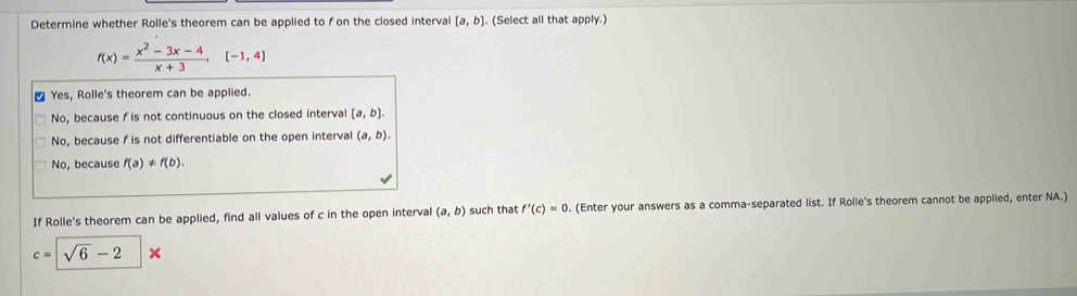 Determine whether Rolle's theorem can be applied to fon the closed interval [a,b]. (Select all that apply.)
f(x)= (x^2-3x-4)/x+3 ,[-1,4]
Yes, Rolle's theorem can be applied.
No, because f is not continuous on the closed interval [a,b].
No, because / is not differentiable on the open interval (a,b).
No, because f(a) * f(b). 
If Rolle's theorem can be applied, find all values of c in the open interval (a,b) such that f'(c)=0 (Enter your answers as a comma-separated list. If Rolle's theorem cannot be applied, enter NA.)
c=sqrt(6)-2*