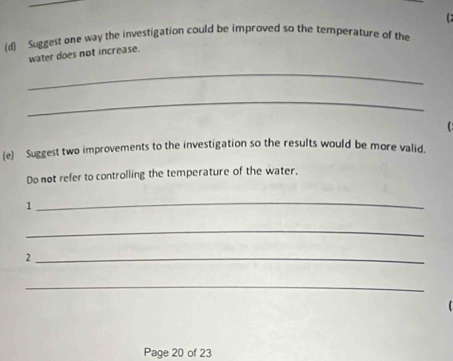 Suggest one way the investigation could be improved so the temperature of the 
water does not increase. 
_ 
_ 
(e) Suggest two improvements to the investigation so the results would be more valid. 
Do not refer to controlling the temperature of the water, 
1 
_ 
_ 
_2 
_ 
Page 20 of 23