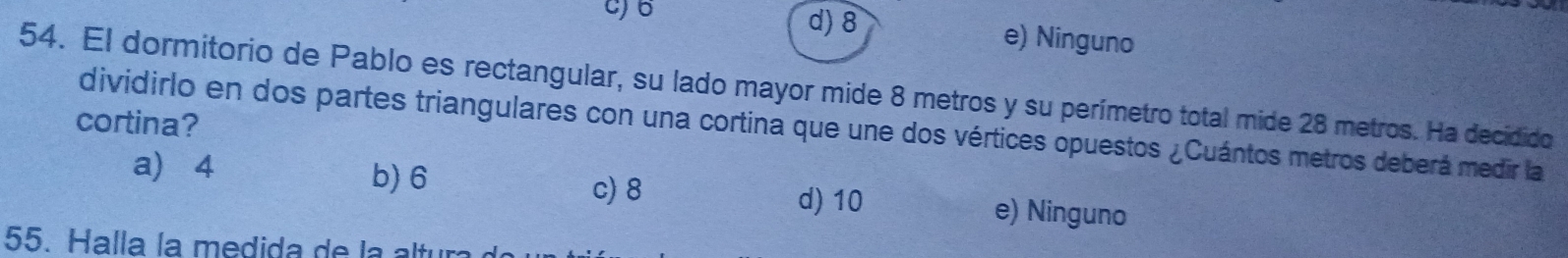 d) 8 e) Ninguno
54. El dormitorio de Pablo es rectangular, su lado mayor mide 8 metros y su perímetro total mide 28 metros. Ha decidido
cortina?
dividirlo en dos partes triangulares con una cortina que une dos vértices opuestos ¿Cuántos metros deberá medir la
a) 4 b) 6 c) 8 d) 10 e) Ninguno
55. Halla la medida de la altu