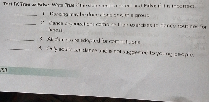 Test IV. True or False: Write True if the statement is correct and False if it is incorrect. 
_1. Dancing may be done alone or with a group. 
_2. Dance organizations combine their exercises to dance routines for 
fitness. 
_3. All dances are adopted for competitions. 
_4. Only adults can dance and is not suggested to young people. 
258